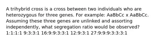 A trihybrid cross is a cross between two individuals who are heterozygous for three genes. For example: AaBbCc x AaBbCc. Assuming these three genes are unlinked and assorting independently, what segregation ratio would be observed? 1:1:1:1 9:3:3:1 16:9:9:3:3:1 12:9:3:1 27:9:9:9:3:3:3:1