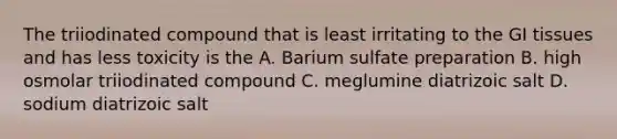 The triiodinated compound that is least irritating to the GI tissues and has less toxicity is the A. Barium sulfate preparation B. high osmolar triiodinated compound C. meglumine diatrizoic salt D. sodium diatrizoic salt