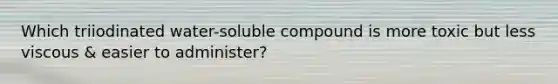 Which triiodinated water-soluble compound is more toxic but less viscous & easier to administer?