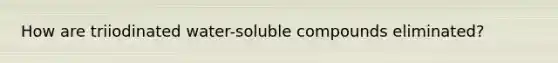 How are triiodinated water-soluble compounds eliminated?