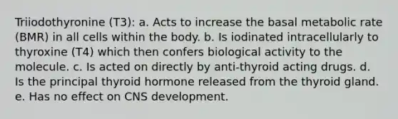 Triiodothyronine (T3): a. Acts to increase the basal metabolic rate (BMR) in all cells within the body. b. Is iodinated intracellularly to thyroxine (T4) which then confers biological activity to the molecule. c. Is acted on directly by anti-thyroid acting drugs. d. Is the principal thyroid hormone released from the thyroid gland. e. Has no effect on CNS development.