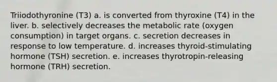 Triiodothyronine (T3) a. is converted from thyroxine (T4) in the liver. b. selectively decreases the metabolic rate (oxygen consumption) in target organs. c. secretion decreases in response to low temperature. d. increases thyroid-stimulating hormone (TSH) secretion. e. increases thyrotropin-releasing hormone (TRH) secretion.