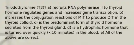 Triiodothyronine (T3)? a) recruits RNA polymerase II to thyroid hormone-regulated genes and increases gene transcription. b) increases the conjugation reactions of MIT to produce DIT in the thyroid colloid. c) is the predominant form of thyroid hormone secreted from the thyroid gland. d) is a hydrophilic hormone that is turned over quickly (<10 minutes) in the blood. e) All of the above are correct.