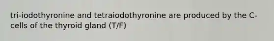 tri-iodothyronine and tetraiodothyronine are produced by the C-cells of the thyroid gland (T/F)