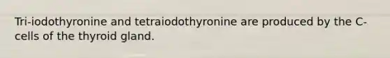 Tri-iodothyronine and tetraiodothyronine are produced by the C-cells of the thyroid gland.