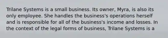 Trilane Systems is a small business. Its owner, Myra, is also its only employee. She handles the business's operations herself and is responsible for all of the business's income and losses. In the context of the legal forms of business, Trilane Systems is a