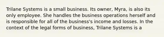 Trilane Systems is a small business. Its owner, Myra, is also its only employee. She handles the business operations herself and is responsible for all of the business's income and losses. In the context of the legal forms of business, Trilane Systems is a