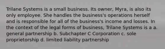 Trilane Systems is a small business. Its owner, Myra, is also its only employee. She handles the business's operations herself and is responsible for all of the business's income and losses. In the context of the legal forms of business, Trilane Systems is a a. general partnership b. Subchapter C Corporation c. sole proprietorship d. limited liability partnership