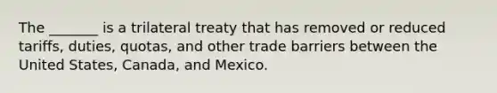 The _______ is a trilateral treaty that has removed or reduced tariffs, duties, quotas, and other trade barriers between the United States, Canada, and Mexico.