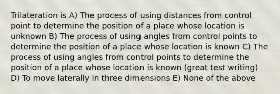 Trilateration is A) The process of using distances from control point to determine the position of a place whose location is unknown B) The process of using angles from control points to determine the position of a place whose location is known C) The process of using angles from control points to determine the position of a place whose location is known (great test writing) D) To move laterally in three dimensions E) None of the above