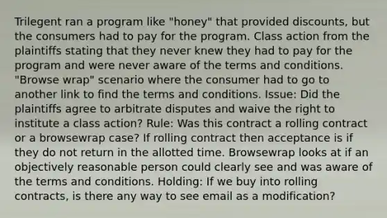 Trilegent ran a program like "honey" that provided discounts, but the consumers had to pay for the program. Class action from the plaintiffs stating that they never knew they had to pay for the program and were never aware of the terms and conditions. "Browse wrap" scenario where the consumer had to go to another link to find the terms and conditions. Issue: Did the plaintiffs agree to arbitrate disputes and waive the right to institute a class action? Rule: Was this contract a rolling contract or a browsewrap case? If rolling contract then acceptance is if they do not return in the allotted time. Browsewrap looks at if an objectively reasonable person could clearly see and was aware of the terms and conditions. Holding: If we buy into rolling contracts, is there any way to see email as a modification?