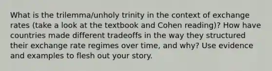 What is the trilemma/unholy trinity in the context of exchange rates (take a look at the textbook and Cohen reading)? How have countries made different tradeoffs in the way they structured their exchange rate regimes over time, and why? Use evidence and examples to flesh out your story.