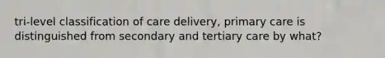 tri-level classification of care delivery, primary care is distinguished from secondary and tertiary care by what?