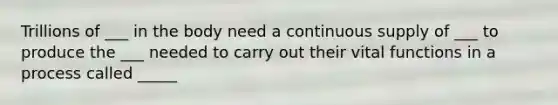 Trillions of ___ in the body need a continuous supply of ___ to produce the ___ needed to carry out their vital functions in a process called _____