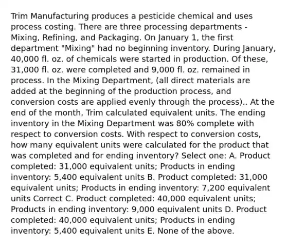 Trim Manufacturing produces a pesticide chemical and uses process costing. There are three processing departments - Mixing, Refining, and Packaging. On January 1, the first department "Mixing" had no beginning inventory. During January, 40,000 fl. oz. of chemicals were started in production. Of these, 31,000 fl. oz. were completed and 9,000 fl. oz. remained in process. In the Mixing Department, (all direct materials are added at the beginning of the production process, and conversion costs are applied evenly through the process).. At the end of the month, Trim calculated equivalent units. The ending inventory in the Mixing Department was 80% complete with respect to conversion costs. With respect to conversion costs, how many equivalent units were calculated for the product that was completed and for ending inventory? Select one: A. Product completed: 31,000 equivalent units; Products in ending inventory: 5,400 equivalent units B. Product completed: 31,000 equivalent units; Products in ending inventory: 7,200 equivalent units Correct C. Product completed: 40,000 equivalent units; Products in ending inventory: 9,000 equivalent units D. Product completed: 40,000 equivalent units; Products in ending inventory: 5,400 equivalent units E. None of the above.