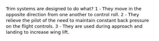 Trim systems are designed to do what? 1 - They move in the opposite direction from one another to control roll. 2 - They relieve the pilot of the need to maintain constant back pressure on the flight controls. 3 - They are used during approach and landing to increase wing lift.
