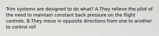 Trim systems are designed to do what? A.They relieve the pilot of the need to maintain constant back pressure on the flight controls. B.They move in opposite directions from one to another to control roll