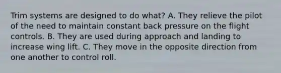 Trim systems are designed to do what? A. They relieve the pilot of the need to maintain constant back pressure on the flight controls. B. They are used during approach and landing to increase wing lift. C. They move in the opposite direction from one another to control roll.