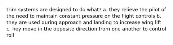 trim systems are designed to do what? a. they relieve the pilot of the need to maintain constant pressure on the flight controls b. they are used during approach and landing to increase wing lift c. hey move in the opposite direction from one another to control roll