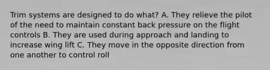 Trim systems are designed to do what? A. They relieve the pilot of the need to maintain constant back pressure on the flight controls B. They are used during approach and landing to increase wing lift C. They move in the opposite direction from one another to control roll