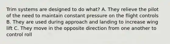 Trim systems are designed to do what? A. They relieve the pilot of the need to maintain constant pressure on the flight controls B. They are used during approach and landing to increase wing lift C. They move in the opposite direction from one another to control roll