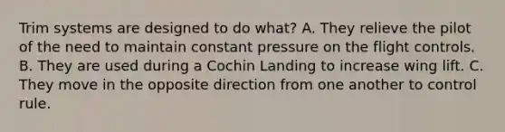 Trim systems are designed to do what? A. They relieve the pilot of the need to maintain constant pressure on the flight controls. B. They are used during a Cochin Landing to increase wing lift. C. They move in the opposite direction from one another to control rule.