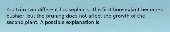 You trim two different houseplants. The first houseplant becomes bushier, but the pruning does not affect the growth of the second plant. A possible explanation is ______.