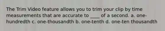 The Trim Video feature allows you to trim your clip by time measurements that are accurate to ____ of a second. a. one-hundredth c. one-thousandth b. one-tenth d. one-ten thousandth