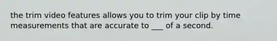 the trim video features allows you to trim your clip by time measurements that are accurate to ___ of a second.