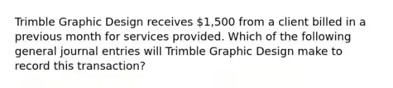 Trimble Graphic Design receives 1,500 from a client billed in a previous month for services provided. Which of the following general journal entries will Trimble Graphic Design make to record this transaction?