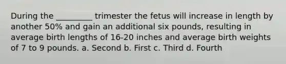 During the _________ trimester the fetus will increase in length by another 50% and gain an additional six pounds, resulting in average birth lengths of 16-20 inches and average birth weights of 7 to 9 pounds. a. Second b. First c. Third d. Fourth