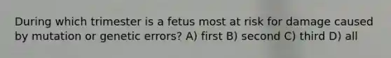 During which trimester is a fetus most at risk for damage caused by mutation or genetic errors? A) first B) second C) third D) all