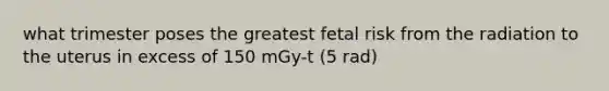 what trimester poses the greatest fetal risk from the radiation to the uterus in excess of 150 mGy-t (5 rad)