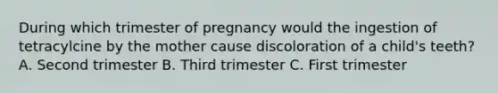 During which trimester of pregnancy would the ingestion of tetracylcine by the mother cause discoloration of a child's teeth? A. Second trimester B. Third trimester C. First trimester