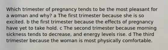 Which trimester of pregnancy tends to be the most pleasant for a woman and why? a The first trimester because she is so excited. b the first trimester because the effects of pregnancy have yet to take hold. c The second trimester because morning sickness tends to decrease, and energy levels rise. d The third trimester because the woman is most physically comfortable.