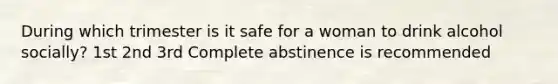 During which trimester is it safe for a woman to drink alcohol socially? 1st 2nd 3rd Complete abstinence is recommended