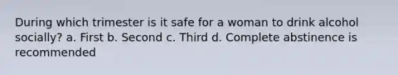 During which trimester is it safe for a woman to drink alcohol socially? a. First b. Second c. Third d. Complete abstinence is recommended