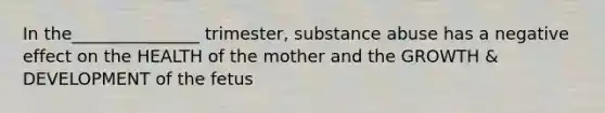 In the_______________ trimester, substance abuse has a negative effect on the HEALTH of the mother and the GROWTH & DEVELOPMENT of the fetus