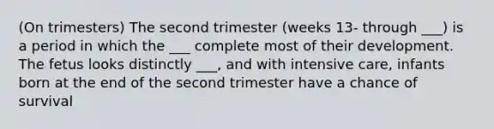 (On trimesters) The second trimester (weeks 13- through ___) is a period in which the ___ complete most of their development. The fetus looks distinctly ___, and with intensive care, infants born at the end of the second trimester have a chance of survival