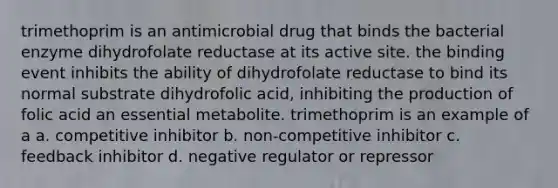 trimethoprim is an antimicrobial drug that binds the bacterial enzyme dihydrofolate reductase at its active site. the binding event inhibits the ability of dihydrofolate reductase to bind its normal substrate dihydrofolic acid, inhibiting the production of folic acid an essential metabolite. trimethoprim is an example of a a. competitive inhibitor b. non-competitive inhibitor c. feedback inhibitor d. negative regulator or repressor