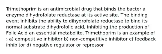 Trimethoprim is an antimicrobial drug that binds the bacterial enzyme dihydrofolate reductase at its active site. The binding event inhibits the ability to dihydrofolate reductase to bind its normal substrate dihydrofolic acid, inhibiting the production of Folic Acid an essential metabolite. Trimethoprim is an example of : a) competitive inhibitor b) non-competitive inhibitor c) feedback inhibitor d) negative regulator or repressor