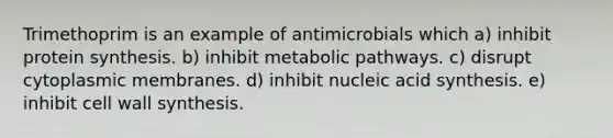 Trimethoprim is an example of antimicrobials which a) inhibit <a href='https://www.questionai.com/knowledge/kVyphSdCnD-protein-synthesis' class='anchor-knowledge'>protein synthesis</a>. b) inhibit metabolic pathways. c) disrupt cytoplasmic membranes. d) inhibit nucleic acid synthesis. e) inhibit cell wall synthesis.