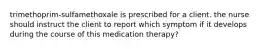 trimethoprim-sulfamethoxale is prescribed for a client. the nurse should instruct the client to report which symptom if it develops during the course of this medication therapy?