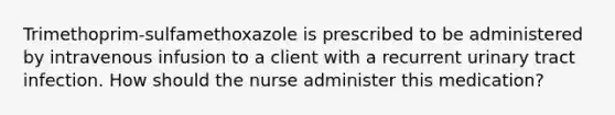 Trimethoprim-sulfamethoxazole is prescribed to be administered by intravenous infusion to a client with a recurrent urinary tract infection. How should the nurse administer this medication?