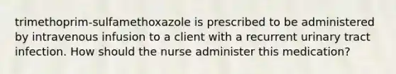 trimethoprim-sulfamethoxazole is prescribed to be administered by intravenous infusion to a client with a recurrent urinary tract infection. How should the nurse administer this medication?