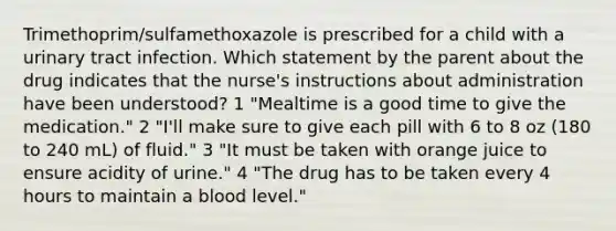 Trimethoprim/sulfamethoxazole is prescribed for a child with a urinary tract infection. Which statement by the parent about the drug indicates that the nurse's instructions about administration have been understood? 1 "Mealtime is a good time to give the medication." 2 "I'll make sure to give each pill with 6 to 8 oz (180 to 240 mL) of fluid." 3 "It must be taken with orange juice to ensure acidity of urine." 4 "The drug has to be taken every 4 hours to maintain a blood level."