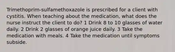 Trimethoprim-sulfamethoxazole is prescribed for a client with cystitis. When teaching about the medication, what does the nurse instruct the client to do? 1 Drink 8 to 10 glasses of water daily. 2 Drink 2 glasses of orange juice daily. 3 Take the medication with meals. 4 Take the medication until symptoms subside.