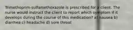 Trimethoprim-sulfamethoxazole is prescribed for a client. The nurse would instruct the client to report which symptom if it develops during the course of this medication? a) nausea b) diarrhea c) headache d) sore throat