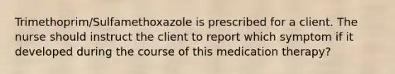 Trimethoprim/Sulfamethoxazole is prescribed for a client. The nurse should instruct the client to report which symptom if it developed during the course of this medication therapy?