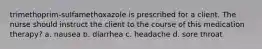 trimethoprim-sulfamethoxazole is prescribed for a client. The nurse should instruct the client to the course of this medication therapy? a. nausea b. diarrhea c. headache d. sore throat